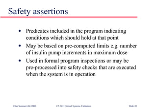 Safety assertions Predicates included in the program indicating conditions which should hold at that point May be based on pre-computed limits e.g. number of insulin pump increments in maximum dose Used in formal program inspections or may be pre-processed into safety checks that are executed when the system is in operation 