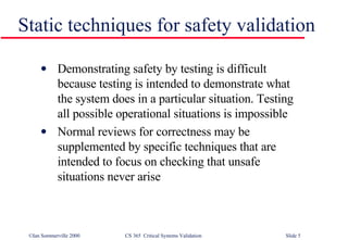 Static techniques for safety validation Demonstrating safety by testing is difficult because testing is intended to demonstrate what the system does in a particular situation. Testing all possible operational situations is impossible Normal reviews for correctness may be supplemented by specific techniques that are intended to focus on checking that unsafe situations never arise 