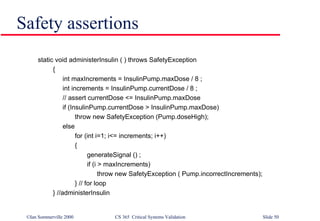 Safety assertions  static void administerInsulin ( ) throws SafetyException  { int maxIncrements = InsulinPump.maxDose / 8 ; int increments = InsulinPump.currentDose / 8 ; // assert currentDose <= InsulinPump.maxDose if (InsulinPump.currentDose > InsulinPump.maxDose) throw new SafetyException (Pump.doseHigh); else for (int i=1; i<= increments; i++) { generateSignal () ; if (i > maxIncrements) throw new SafetyException ( Pump.incorrectIncrements); } // for loop } //administerInsulin 