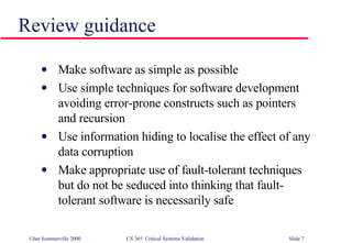 Make software as simple as possible Use simple techniques for software development avoiding error-prone constructs such as pointers and recursion Use information hiding to localise the effect of any data corruption Make appropriate use of fault-tolerant techniques but do not be seduced into thinking that fault-tolerant software is necessarily safe Review guidance 