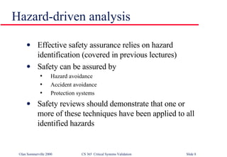 Hazard-driven analysis Effective safety assurance relies on hazard identification (covered in previous lectures) Safety can be assured by Hazard avoidance Accident avoidance Protection systems Safety reviews should demonstrate that one or more of these techniques have been applied to all identified hazards 