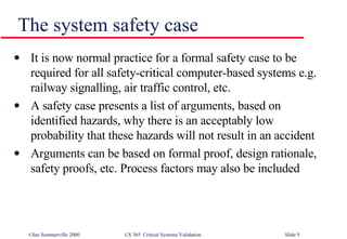 The system safety case It is now normal practice for a formal safety case to be required for all safety-critical computer-based systems e.g. railway signalling, air traffic control, etc. A safety case presents a list of arguments, based on identified hazards, why there is an acceptably low probability that these hazards will not result in an accident Arguments can be based on formal proof, design rationale, safety proofs, etc. Process factors may also be included 