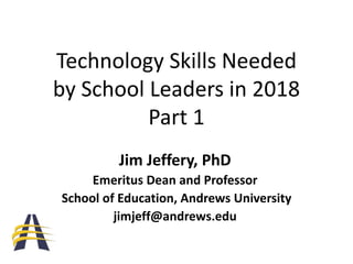 Technology Skills Needed
by School Leaders in 2018
Part 1
Jim Jeffery, PhD
Emeritus Dean and Professor
School of Education, Andrews University
jimjeff@andrews.edu
 