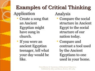 Examples of Critical Thinking Create a song that an Ancient Egyptian might have sung in church. If you were an ancient Egyptian teenager, tell what your day would be like. Compare the social structure in Ancient Egypt to the social structure of our nation today. Compare and contrast a tool used by the Ancient Egyptians to one used in your home. Application  Analysis From Bloom, B. Taxonomy of Educational Objectives.  Published by Allyn and Bacon, Boston, MA 1984 