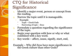 CTQ for Historical Significance Identify a major event, person or concept from the reading. Narrow the topic until it is manageable. Example  Topic – Greek Gods Narrowing of topic – Zeus Formulate a question regarding the significance of the topic. Begin your question with how or why or what combined with a key word. Key words – affect, cause, signify, start, end,  Example – Why did Zeus have more significance in the Greek culture than other Gods? 