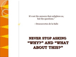 NEVER STOP ASKING  “WHY?” AND “WHAT ABOUT THIS?”   It’s not the answers that enlighten us,  but the questions.”  - Descouvertes de la Salle 
