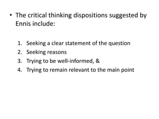 • The critical thinking dispositions suggested by
Ennis include:
1. Seeking a clear statement of the question
2. Seeking reasons
3. Trying to be well-informed, &
4. Trying to remain relevant to the main point
 