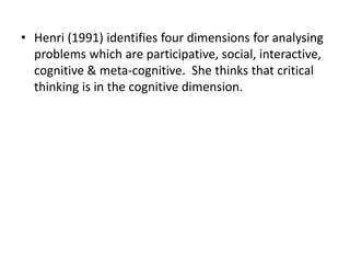 • Henri (1991) identifies four dimensions for analysing
problems which are participative, social, interactive,
cognitive & meta-cognitive. She thinks that critical
thinking is in the cognitive dimension.
 
