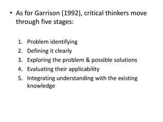• As for Garrison (1992), critical thinkers move
through five stages:
1. Problem identifying
2. Defining it clearly
3. Exploring the problem & possible solutions
4. Evaluating their applicability
5. Integrating understanding with the existing
knowledge
 