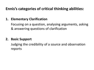 Ennis’s categories of critical thinking abilities:
1. Elementary Clarification
Focusing on a question, analysing arguments, asking
& answering questions of clarification
2. Basic Support
Judging the credibility of a source and observation
reports
 