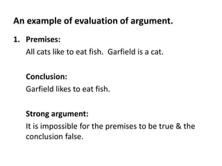 An example of evaluation of argument.
1. Premises:
All cats like to eat fish. Garfield is a cat.
Conclusion:
Garfield likes to eat fish.
Strong argument:
It is impossible for the premises to be true & the
conclusion false.
 