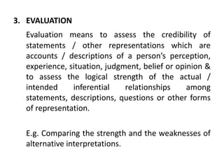 3. EVALUATION
Evaluation means to assess the credibility of
statements / other representations which are
accounts / descriptions of a person’s perception,
experience, situation, judgment, belief or opinion &
to assess the logical strength of the actual /
intended inferential relationships among
statements, descriptions, questions or other forms
of representation.
E.g. Comparing the strength and the weaknesses of
alternative interpretations.
 