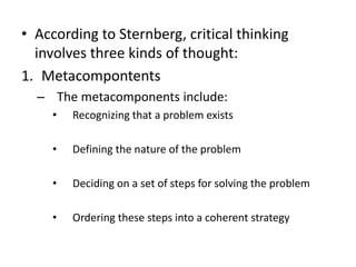 • According to Sternberg, critical thinking
involves three kinds of thought:
1. Metacompontents
– The metacomponents include:
• Recognizing that a problem exists
• Defining the nature of the problem
• Deciding on a set of steps for solving the problem
• Ordering these steps into a coherent strategy
 