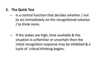 2. The Quick Test
– Is a control function that decides whether / not
to act immediately on the recognitional solution
/ to think more.
– If the stakes are high, time available & the
situation is unfamiliar or uncertain then the
initial recognition response may be inhibited & a
cycle of critical thinking begins.
 