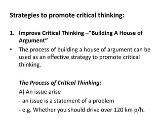 Strategies to promote critical thinking:
1. Improve Critical Thinking –”Building A House of
Argument”
• The process of building a house of argument can be
used as an effective strategy to promote critical
thinking.
The Process of Critical Thinking:
A) An issue arise
- an issue is a statement of a problem
- e.g. Whether you should drive over 120 km p/h.
 
