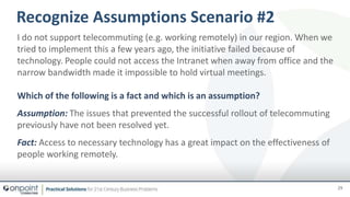 I do not support telecommuting (e.g. working remotely) in our region. When we
tried to implement this a few years ago, the initiative failed because of
technology. People could not access the Intranet when away from office and the
narrow bandwidth made it impossible to hold virtual meetings.
Which of the following is a fact and which is an assumption?
Assumption: The issues that prevented the successful rollout of telecommuting
previously have not been resolved yet.
Fact: Access to necessary technology has a great impact on the effectiveness of
people working remotely.
29
Recognize Assumptions Scenario #2
 