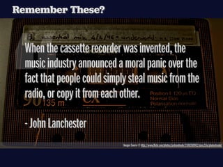 Remember These?




“
  When the cassette recorder was invented, the
  music industry announced a moral panic over the
  fact that people could simply steal music from the
  radio, or copy it from each other.

  - John Lanchester
                              Images Source © http://www.ﬂickr.com/photos/jacksonboyle/1506260962/sizes/l/in/photostream/
 