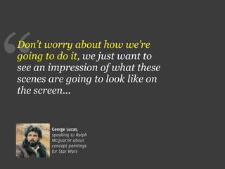 “
Don’t worry about how we’re
going to do it, we just want to
see an impression of what these
scenes are going to look like on
the screen...


       George Lucas,
       speaking to Ralph
       McQuarrie about
       concept paintings
       for Star Wars
 