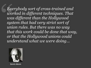 “
Everybody sort of cross-trained and
worked in different techniques. That
was different than the Hollywood
system that had very strict sort of
union rules. But there was no way
that this work could be done that way,
or that the Hollywood unions could
understand what we were doing…




 Dennis Muren
 