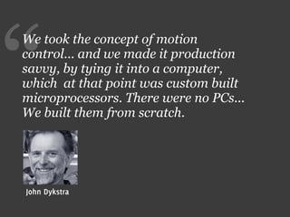 “
We took the concept of motion
control... and we made it production
savvy, by tying it into a computer,
which at that point was custom built
microprocessors. There were no PCs...
We built them from scratch.




John Dykstra
 