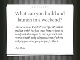 A C T I V I T Y


What can you build and
 launch in a weekend?
.. the Minimum Viable Product (MVP) is that
product which has just those features (and no
more) that allows you to ship a product that
resonates with early adopters; some of whom
will pay you money or give you feedback.

-Eric Reis
 