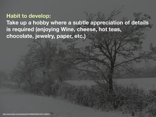 Habit to develop:
    Take up a hobby where a subtle appreciation of details
    is required (enjoying Wine, cheese, hot teas,
    chocolate, jewelry, paper, etc.)




http://www.ﬂickr.com/photos/43130906@N04/4251109221/
 
