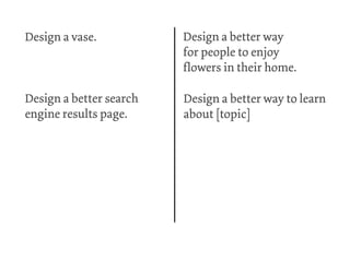Design a vase.           Design a better way
                         for people to enjoy
                         flowers in their home.

Design a better search   Design a better way to learn
engine results page.     about [topic]
 