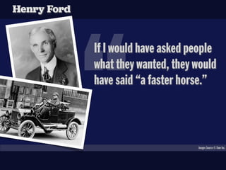 Henry Ford




             “
             If I would have asked people
             what they wanted, they would
             have said “a faster horse.”



                                    Images Source © Time Inc.
 