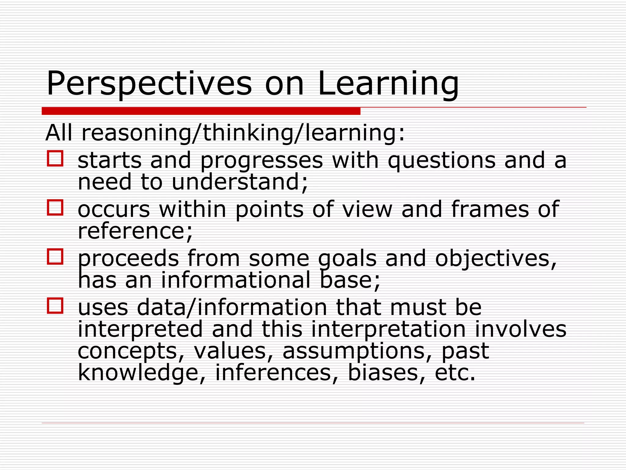 Perspectives on Learning
All reasoning/thinking/learning:
 starts and progresses with questions and a
    need to understand;
 occurs within points of view and frames of
    reference;
 proceeds from some goals and objectives,
    has an informational base;
 uses data/information that must be
    interpreted and this interpretation involves
    concepts, values, assumptions, past
    knowledge, inferences, biases, etc.
 