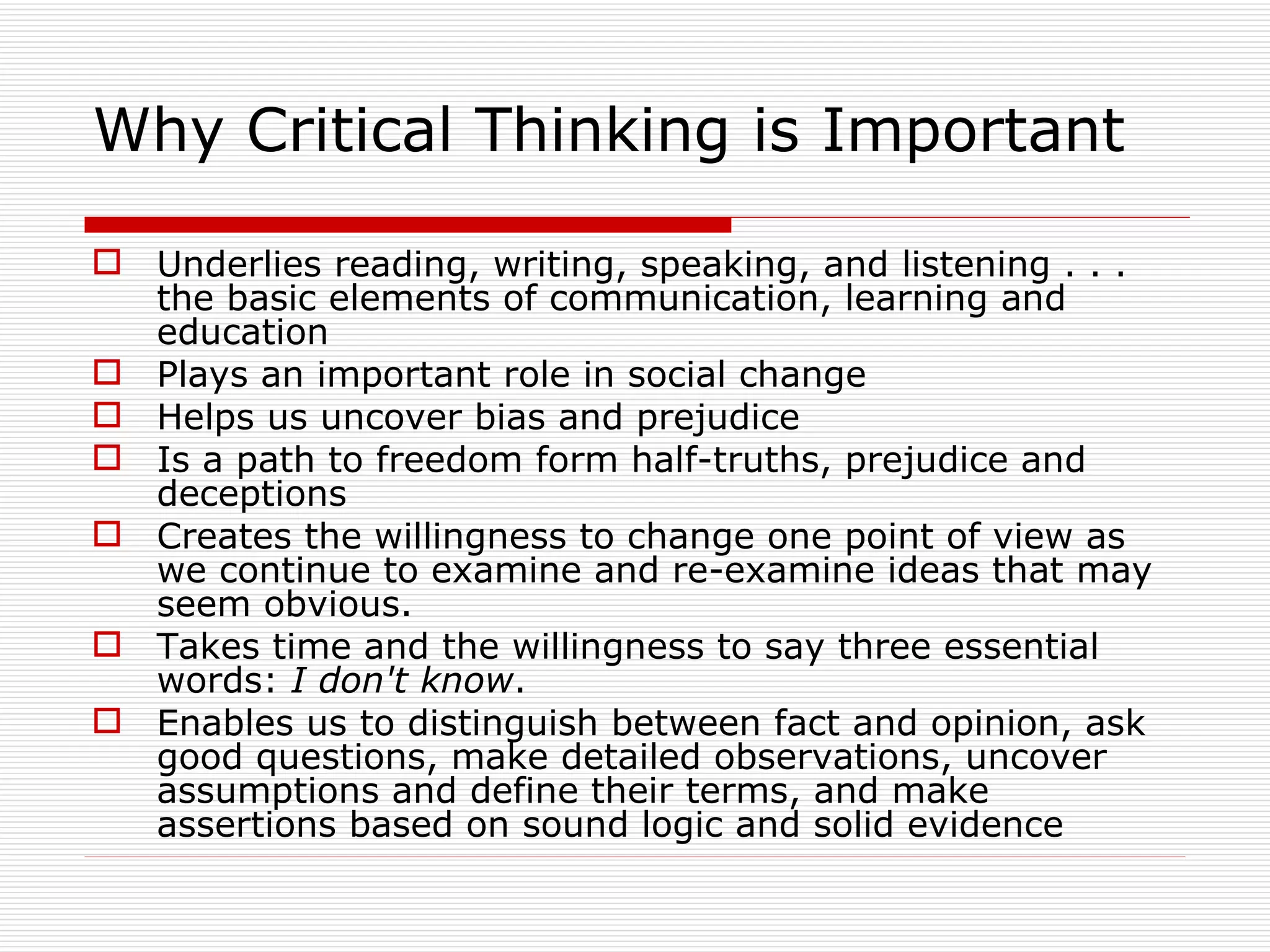 Why Critical Thinking is Important

 Underlies reading, writing, speaking, and listening . . .
  the basic elements of communication, learning and
  education
 Plays an important role in social change
 Helps us uncover bias and prejudice
 Is a path to freedom form half-truths, prejudice and
  deceptions
 Creates the willingness to change one point of view as
  we continue to examine and re-examine ideas that may
  seem obvious.
 Takes time and the willingness to say three essential
  words: I don't know.
 Enables us to distinguish between fact and opinion, ask
  good questions, make detailed observations, uncover
  assumptions and define their terms, and make
  assertions based on sound logic and solid evidence
 