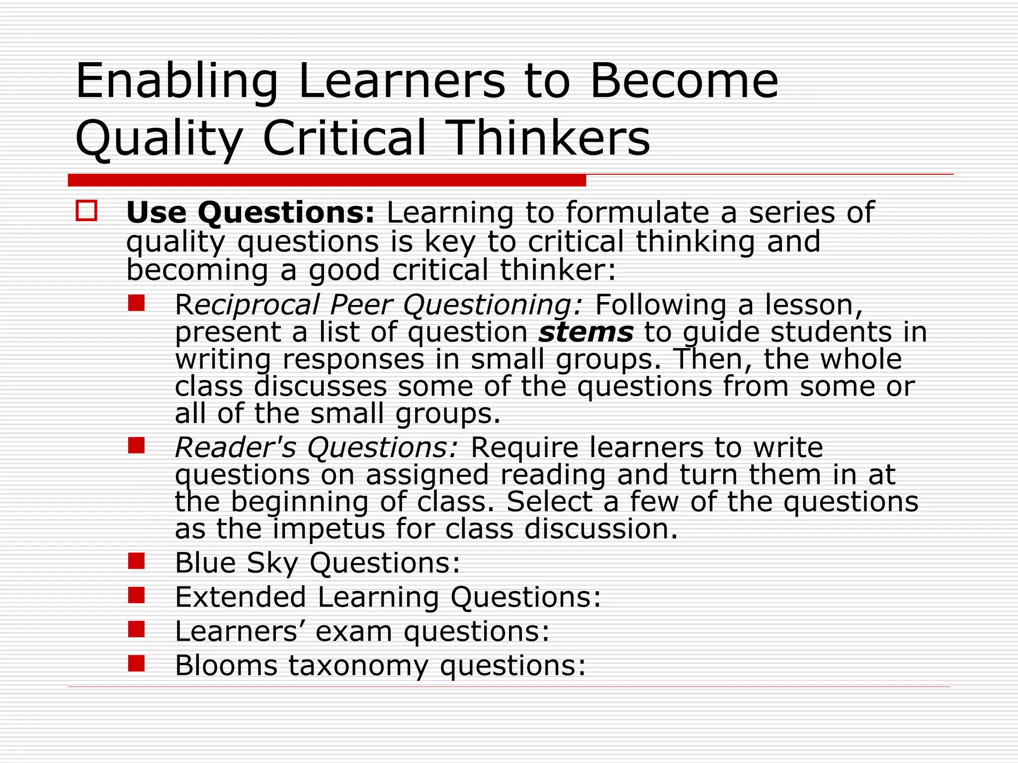 Enabling Learners to Become
Quality Critical Thinkers
 Use Questions: Learning to formulate a series of
  quality questions is key to critical thinking and
  becoming a good critical thinker:
   Reciprocal Peer Questioning: Following a lesson,
     present a list of question stems to guide students in
     writing responses in small groups. Then, the whole
     class discusses some of the questions from some or
     all of the small groups.
   Reader's Questions: Require learners to write
     questions on assigned reading and turn them in at
     the beginning of class. Select a few of the questions
     as the impetus for class discussion.
   Blue Sky Questions:
   Extended Learning Questions:
   Learners’ exam questions:
   Blooms taxonomy questions:
 