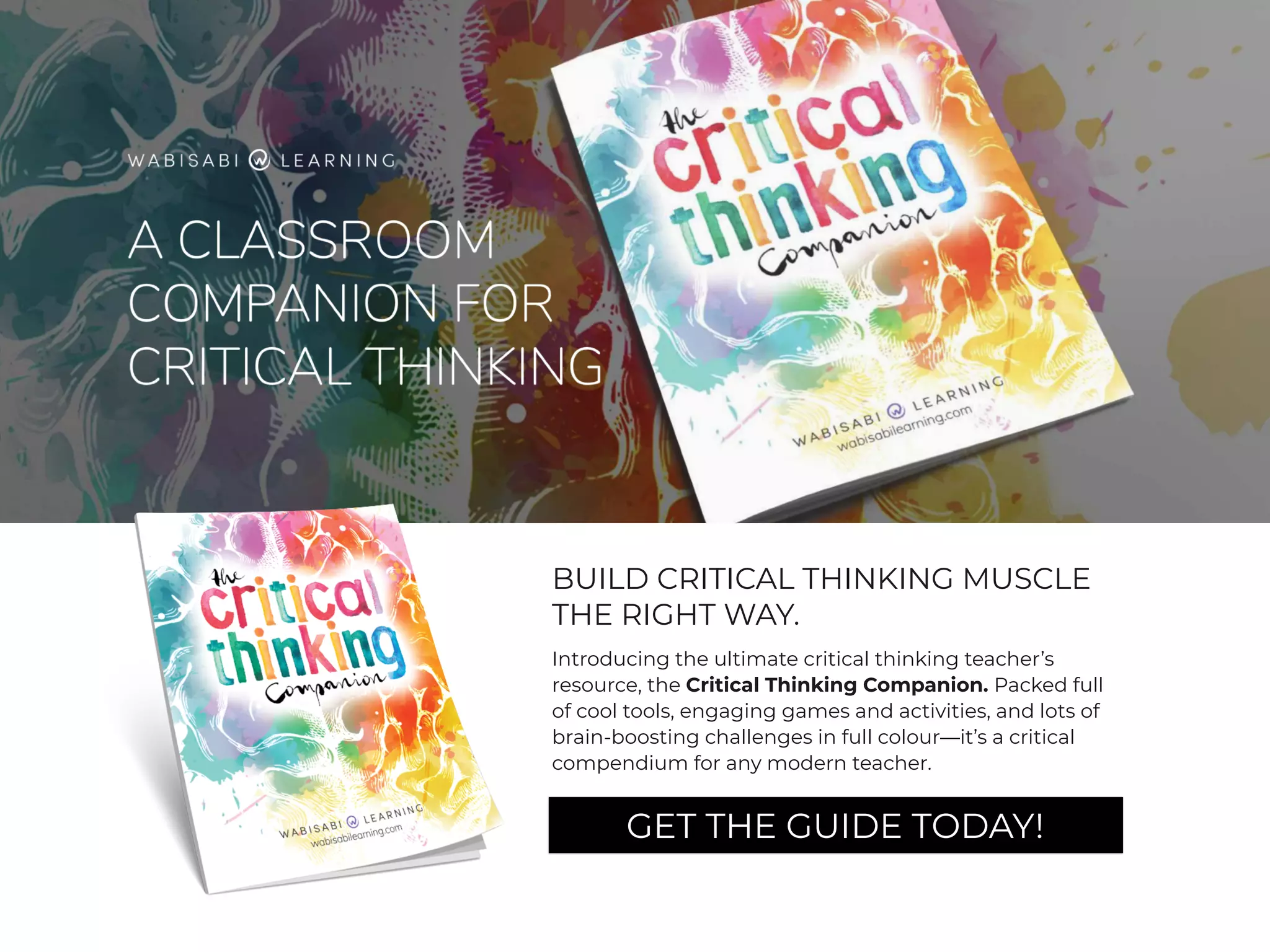BUILD CRITICAL THINKING MUSCLE
THE RIGHT WAY.
Introducing the ultimate critical thinking teacher’s
resource, the Critical Thinking Companion. Packed full
of cool tools, engaging games and activities, and lots of
brain-boosting challenges in full colour—it’s a critical
compendium for any modern teacher.
GET THE GUIDE TODAY!
 