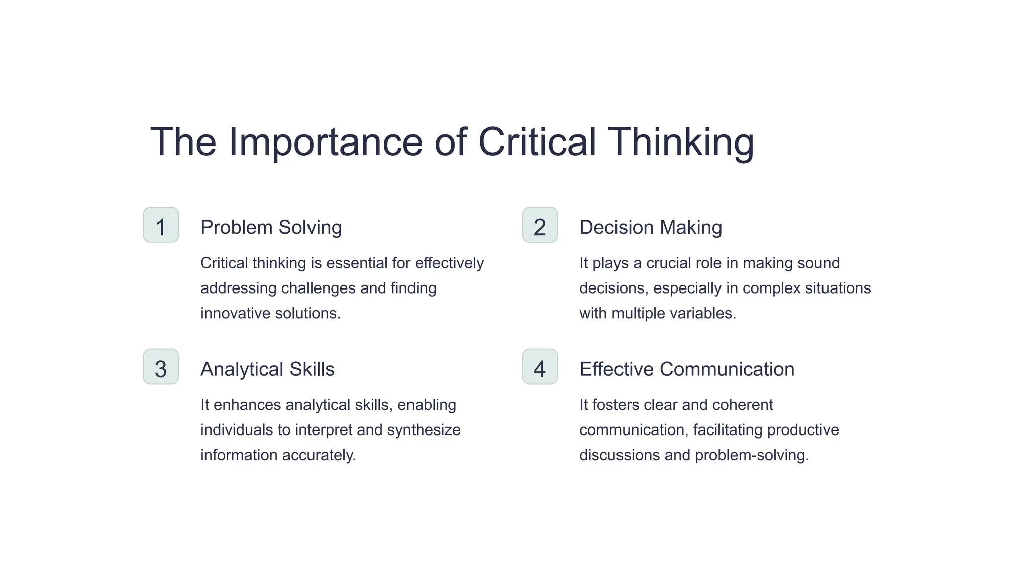 The Importance of Critical Thinking
1 Problem Solving
Critical thinking is essential for effectively
addressing challenges and finding
innovative solutions.
2 Decision Making
It plays a crucial role in making sound
decisions, especially in complex situations
with multiple variables.
3 Analytical Skills
It enhances analytical skills, enabling
individuals to interpret and synthesize
information accurately.
4 Effective Communication
It fosters clear and coherent
communication, facilitating productive
discussions and problem-solving.
 