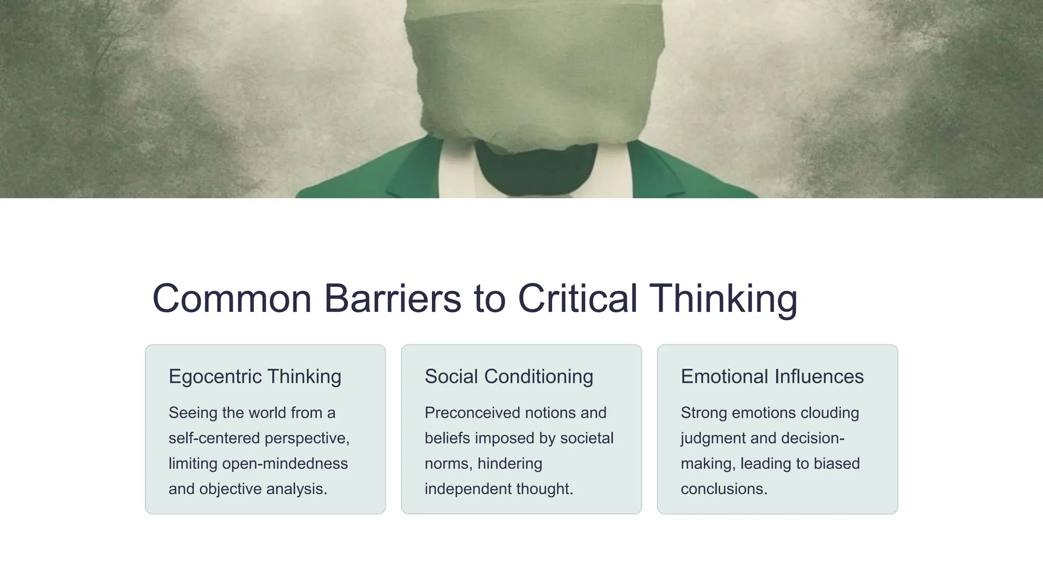 Common Barriers to Critical Thinking
Egocentric Thinking
Seeing the world from a
self-centered perspective,
limiting open-mindedness
and objective analysis.
Social Conditioning
Preconceived notions and
beliefs imposed by societal
norms, hindering
independent thought.
Emotional Influences
Strong emotions clouding
judgment and decision-
making, leading to biased
conclusions.
 