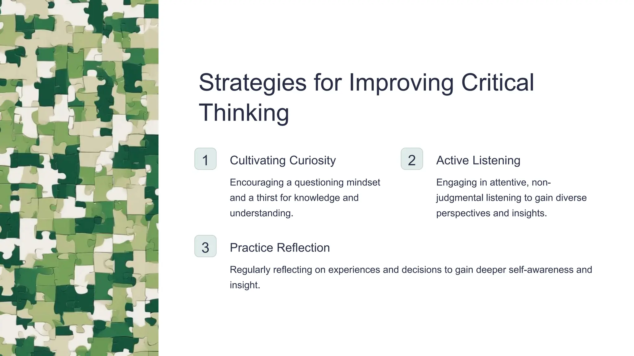 Strategies for Improving Critical
Thinking
1 Cultivating Curiosity
Encouraging a questioning mindset
and a thirst for knowledge and
understanding.
2 Active Listening
Engaging in attentive, non-
judgmental listening to gain diverse
perspectives and insights.
3 Practice Reflection
Regularly reflecting on experiences and decisions to gain deeper self-awareness and
insight.
 