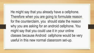 He might say that you already have a cellphone.
Therefore when you are going to formulate reason
for the counterclaim, you should state the reason
why you are asking for an android cellphone. You
might say that you could use it in your online
classes because Android cellphone would be very
useful in this new normal classroom set-up.
 