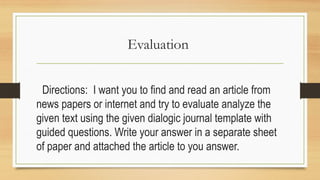 Evaluation
Directions: I want you to find and read an article from
news papers or internet and try to evaluate analyze the
given text using the given dialogic journal template with
guided questions. Write your answer in a separate sheet
of paper and attached the article to you answer.
 