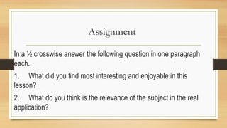 Assignment
In a ½ crosswise answer the following question in one paragraph
each.
1. What did you find most interesting and enjoyable in this
lesson?
2. What do you think is the relevance of the subject in the real
application?
 