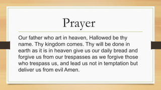 Prayer
Our father who art in heaven, Hallowed be thy
name. Thy kingdom comes. Thy will be done in
earth as it is in heaven give us our daily bread and
forgive us from our trespasses as we forgive those
who trespass us, and lead us not in temptation but
deliver us from evil Amen.
 
