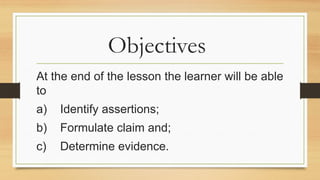 Objectives
At the end of the lesson the learner will be able
to
a) Identify assertions;
b) Formulate claim and;
c) Determine evidence.
 