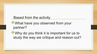 Based from the activity
What have you observed from your
partner?
Why do you think it is important for us to
study the way we critique and reason out?
 