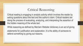 Critical Reasoning
Critical reading is engaging in analytic activity which involves the reader by
asking questions about the text and the author’s claim. Critical readers are
doing the process of evaluating, analyzing, and interpreting the assertion of
the hidden meaning of the whole text.
While reasoning as defined by Merriam Webster dictionary is an act of giving
statements for justification and explanation. It is the ability of someone to
defend something by giving out reasons.
 