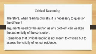 Critical Reasoning
Therefore, when reading critically, it is necessary to question
the different
arguments used by the author, as any problem can weaken
the authenticity of the conclusion.
Remember that Critical reading is not meant to criticize but to
assess the validity of textual evidence.
 