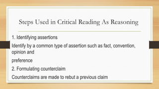 Steps Used in Critical Reading As Reasoning
1. Identifying assertions
Identify by a common type of assertion such as fact, convention,
opinion and
preference
2. Formulating counterclaim
Counterclaims are made to rebut a previous claim
 