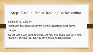 Steps Used in Critical Reading As Reasoning
3. Determining evidence
Evidence is the details given by the authors to support his/her claims.
Example
You are asking your father for an android cellphone, that is your claim. Then
your father answers you. “No, you can’t!” this is his counterclaim.
 