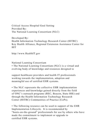 Critical Access Hospital Goal Setting
Provided By:
The National Learning Consortium (NLC)
Developed By:
Health Information Technology Research Center (HITRC)
Key Health Alliance, Regional Extension Assistance Center for
HIT
http://www.HealthIT.gov
National Learning Consortium
• The National Learning Consortium (NLC) is a virtual and
evolving body of knowledge and resources designed to
support healthcare providers and health IT professionals
working towards the implementation, adoption and
meaningful use of certified EHR systems.
• The NLC represents the collective EHR implementation
experiences and knowledge gained directly from the field
of ONC’s outreach programs (REC, Beacon, State HIE) and
through the Health Information Technology Research
Center (HITRC) Communities of Practice (CoPs).
• The following resource can be used in support of the EHR
Implementation Lifecycle. It is recommended by
“boots-on-the-ground” professionals for use by others who have
made the commitment to implement or upgrade to
certified EHR systems.
 