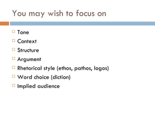 You may wish to focus on
   Tone
   Context
   Structure
   Argument
   Rhetorical style (ethos, pathos, logos)
   Word choice (diction)
   Implied audience
 