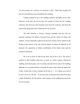 was that perhaps she could give her husband a child.” These lines strongly tell
how her sole deficiency has overshadowed everything.
Lumnay attempts to go to the wedding ceremony and fights for her man.
However, in the end, she did not have the courage to break into the wedding
ceremony. She ends up in the mountain away from the ceremony. She hears the
sound of the gongs that seem to thank her for her sacrifice.
The other character is Awiyao, Lumnay’s husband. Like her wife, his
character represents the defeat of personal love and the victory of culture and
tradition. Awiyao repeatedly expresses his love for Lumnay, but he submits to the
dictates of the culture in the end. Several aspects of culture are depicted in his
character: the superiority of culture, proliferation of his family name and the
concept of machismo.
He is not in favor of what he has done, but he has to do it. His need to
conform to their tradition pains him as much as it pains Lumnay. During his
wedding ceremony he pays visit to Lumnay and asks her to come to his wedding
although it is an emotional blow to himself. He utters words which are against his
wishes. It hurts him to leave Lumnay, but he has to: “…It is taking away half of
his life to leave her like this.” As he leaves her, he laments why a man has to have
a child. Doubtlessly, the fact that he visits Lumnay on his wedding day asserts his
love for Lumnay.
 