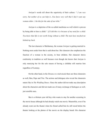 Awiyao’s words tell about the superiority of their culture: “..I am very
sorry, but neither of us can help it…You know very well that I don’t want any
woman either.. I do this for the sake of our tribe.”
Awiyao is a depiction of the so-called machismo as well which is proven
by being able to have a child: “..If I did this it is because of my need for a child.
You know that life is not worth living without a child. The men have mocked me
behind my back.
The last character is Malidumay, the woman Awiyao is getting married to.
Nothing more aside from that is said about her. Her character also emphasizes the
function of a woman in the society, to bear children. Her character shows
conformity to tradition as well because even though she knows that Awiyao is
only marrying her for the sole reason of having a childshe still marries him
regardless of Lumnay.
On the other hand, in the Distance to Andromeda there are three characters
as well, Ben, Pepe and Tito. The actions and dialogues also reveal the characters
nature like in The Wedding Dance. Since the author did not make any description
about the characters and did not made use of many exchange of dialogues as well,
just sensible ones.
Ben is a thirteen year old boy who wants to stay for another screening in
the movie house although he had already watch one movie. Meanwhile, even if he
already went out the theater when his friend called him he still stood before the
theater looking at the photos of the movie on the display board. His character
 
