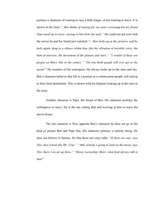 portrays a character of wanting to stay a little longer, of not wanting to leave. It is
shown in the lines: “..Ben thinks of staying for one more screening but his friend
Pepe stood up to leave, waving to him from the aisle.” He could not get over with
the movie he and his friend just watched: “…Ben looks up at the pictures, and he
feels again, deep in a silence within him, like the vibration of invisible wires, the
hum of universe, the movement of the planets and stars.” “I wonder if there are
people on Mars- like in the comics.” “Do you think people will ever get to the
moon?”.He wonders of the outerspace. He always looks up to the stars and sky.
Ben’s character believes that life is a journey at a certain point people will end up
to their final destination. This is shown with his frequent looking up at the stars in
the story.
Another character is Pepe, the friend of Ben. His character portrays the
willingness to leave. He is the one calling Ben and waiving at him to leave the
movie house.
The last character is Tito, opposite Ben’s character he does not go to the
kind of picture Ben and Pepe like. His character portrays a realistic being. He
does not believe to fantasy, for him those are crazy talks: “If there are any, says
Tito, they’d look like Mr. Cruz.” “Ahh, nobody’s going to land on the moon, says
Tito, there’s no air up there.” “Moon, rocketship, Mars- what kind ofcrazy talk is
that?”
 
